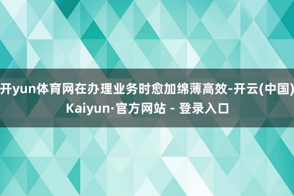开yun体育网在办理业务时愈加绵薄高效-开云(中国)Kaiyun·官方网站 - 登录入口