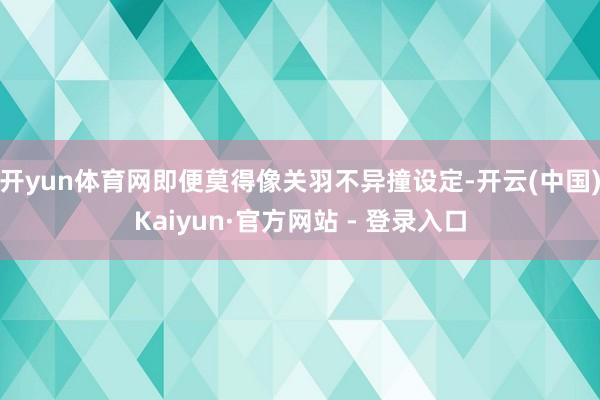 开yun体育网即便莫得像关羽不异撞设定-开云(中国)Kaiyun·官方网站 - 登录入口