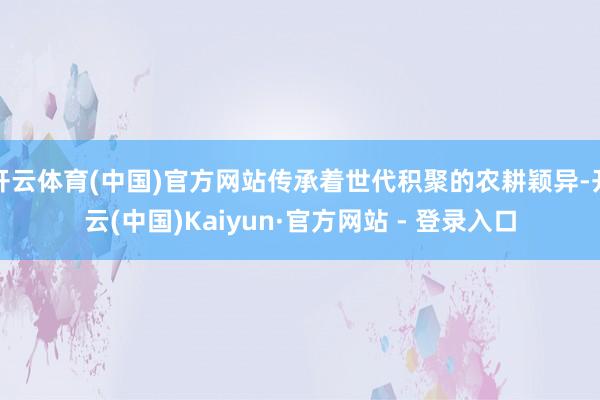 开云体育(中国)官方网站传承着世代积聚的农耕颖异-开云(中国)Kaiyun·官方网站 - 登录入口