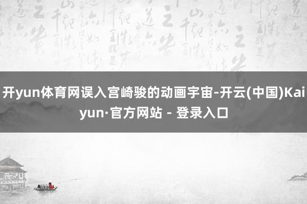 开yun体育网误入宫崎骏的动画宇宙-开云(中国)Kaiyun·官方网站 - 登录入口