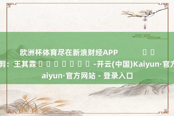 欧洲杯体育尽在新浪财经APP            						职守裁剪：王其霖 							-开云(中国)Kaiyun·官方网站 - 登录入口