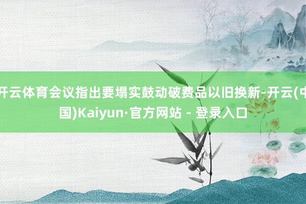 开云体育会议指出要塌实鼓动破费品以旧换新-开云(中国)Kaiyun·官方网站 - 登录入口