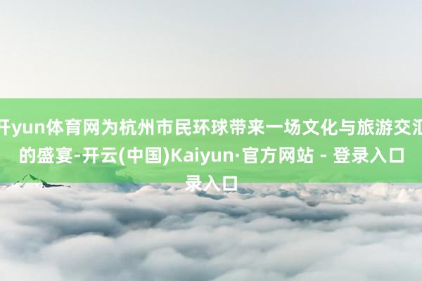 开yun体育网为杭州市民环球带来一场文化与旅游交汇的盛宴-开云(中国)Kaiyun·官方网站 - 登录入口