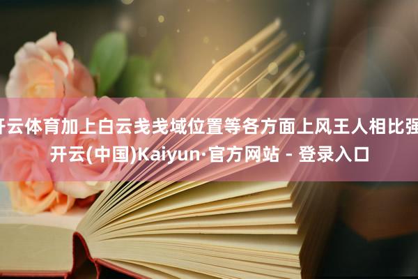 开云体育加上白云戋戋域位置等各方面上风王人相比强-开云(中国)Kaiyun·官方网站 - 登录入口