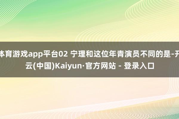 体育游戏app平台02 宁理和这位年青演员不同的是-开云(中国)Kaiyun·官方网站 - 登录入口