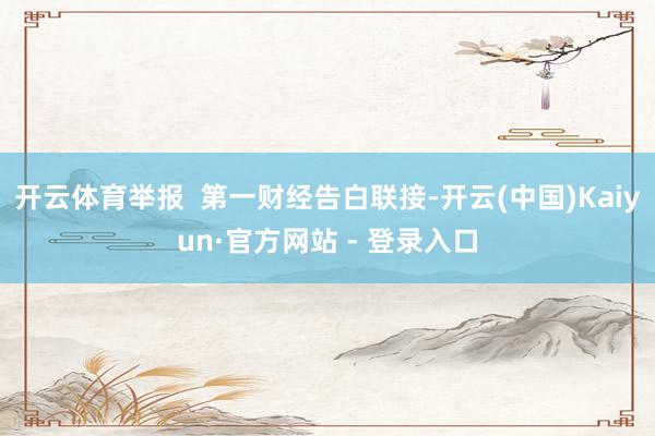 开云体育举报  第一财经告白联接-开云(中国)Kaiyun·官方网站 - 登录入口