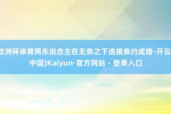 欧洲杯体育两东说念主在无奈之下选拔条约成婚-开云(中国)Kaiyun·官方网站 - 登录入口
