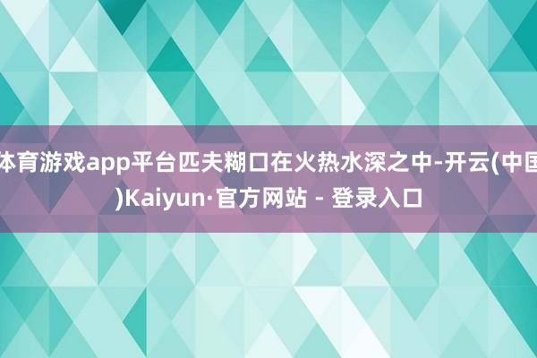 体育游戏app平台匹夫糊口在火热水深之中-开云(中国)Kaiyun·官方网站 - 登录入口