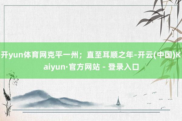 开yun体育网克平一州；直至耳顺之年-开云(中国)Kaiyun·官方网站 - 登录入口