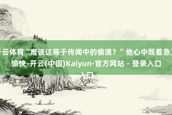 开云体育“难谈这等于传闻中的偷渡？”他心中既着急又愉快-开云(中国)Kaiyun·官方网站 - 登录入口