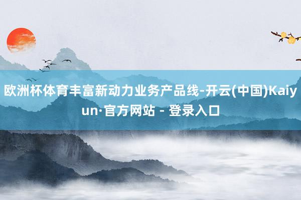 欧洲杯体育丰富新动力业务产品线-开云(中国)Kaiyun·官方网站 - 登录入口