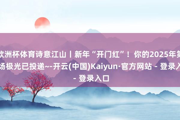 欧洲杯体育诗意江山丨新年“开门红”！你的2025年第一场极光已投递~-开云(中国)Kaiyun·官方网站 - 登录入口