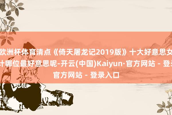 欧洲杯体育清点《倚天屠龙记2019版》十大好意思女 你合计哪位最好意思呢-开云(中国)Kaiyun·官方网站 - 登录入口