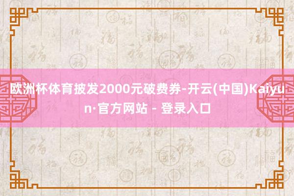 欧洲杯体育披发2000元破费券-开云(中国)Kaiyun·官方网站 - 登录入口