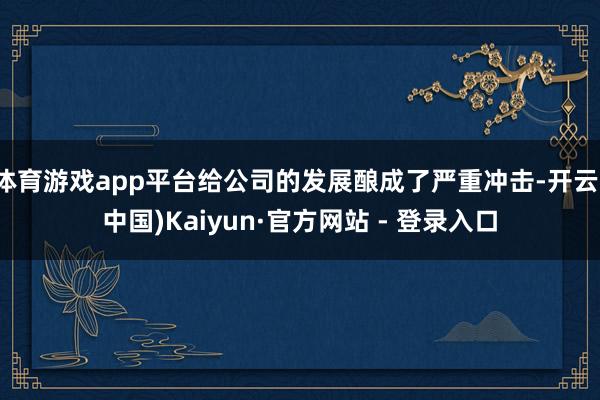 体育游戏app平台给公司的发展酿成了严重冲击-开云(中国)Kaiyun·官方网站 - 登录入口