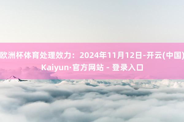 欧洲杯体育处理效力：2024年11月12日-开云(中国)Kaiyun·官方网站 - 登录入口