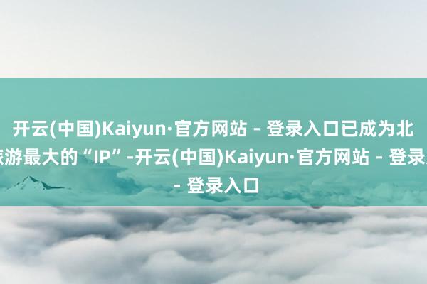 开云(中国)Kaiyun·官方网站 - 登录入口已成为北京旅游最大的“IP”-开云(中国)Kaiyun·官方网站 - 登录入口