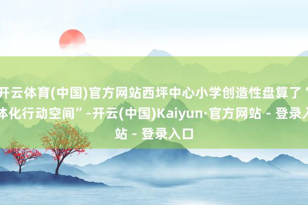 开云体育(中国)官方网站西坪中心小学创造性盘算了“立体化行动空间”-开云(中国)Kaiyun·官方网站 - 登录入口