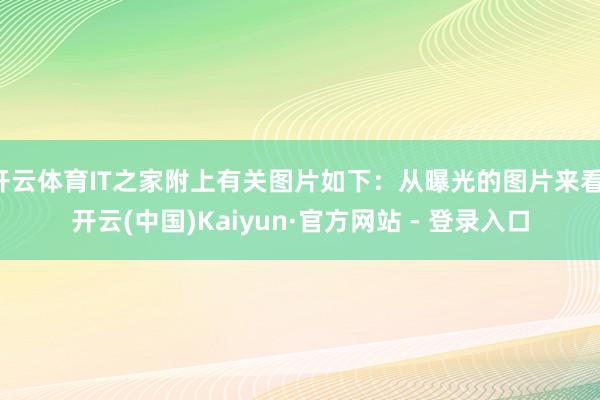 开云体育IT之家附上有关图片如下：从曝光的图片来看-开云(中国)Kaiyun·官方网站 - 登录入口