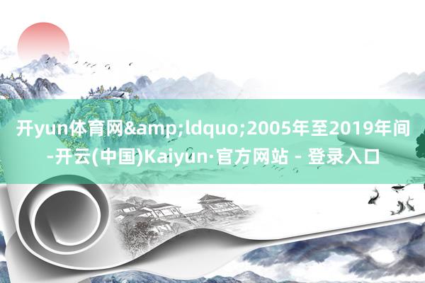 开yun体育网&ldquo;2005年至2019年间-开云(中国)Kaiyun·官方网站 - 登录入口
