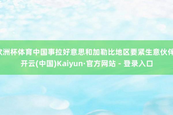 欧洲杯体育中国事拉好意思和加勒比地区要紧生意伙伴-开云(中国)Kaiyun·官方网站 - 登录入口