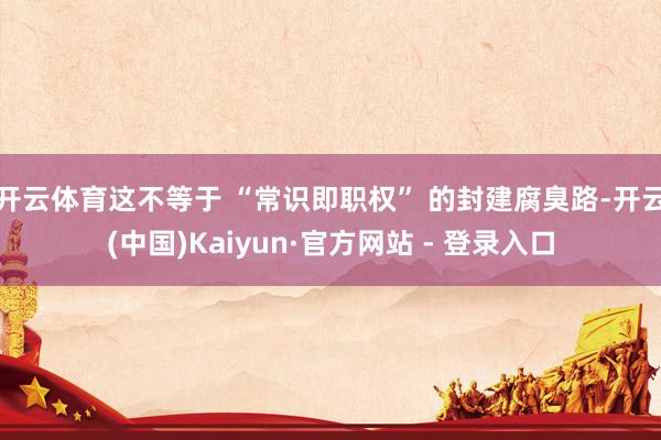 开云体育这不等于 “常识即职权” 的封建腐臭路-开云(中国)Kaiyun·官方网站 - 登录入口