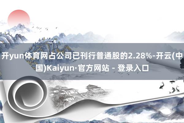 开yun体育网占公司已刊行普通股的2.28%-开云(中国)Kaiyun·官方网站 - 登录入口