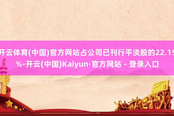 开云体育(中国)官方网站占公司已刊行平淡股的22.15%-开云(中国)Kaiyun·官方网站 - 登录入口