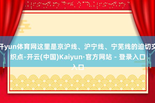 开yun体育网这里是京沪线、沪宁线、宁芜线的迫切交织点-开云(中国)Kaiyun·官方网站 - 登录入口