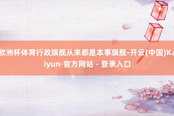欧洲杯体育行政旗舰从来都是本事旗舰-开云(中国)Kaiyun·官方网站 - 登录入口
