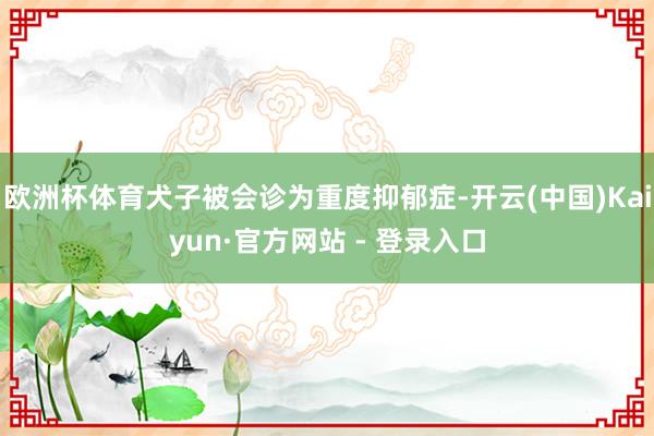 欧洲杯体育犬子被会诊为重度抑郁症-开云(中国)Kaiyun·官方网站 - 登录入口