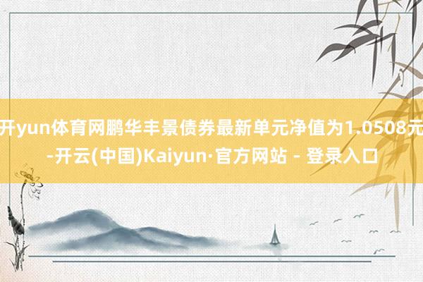 开yun体育网鹏华丰景债券最新单元净值为1.0508元-开云(中国)Kaiyun·官方网站 - 登录入口