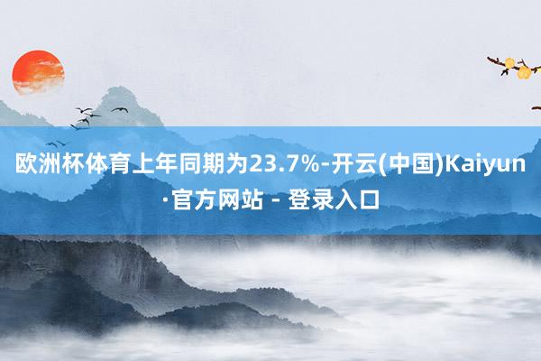 欧洲杯体育上年同期为23.7%-开云(中国)Kaiyun·官方网站 - 登录入口