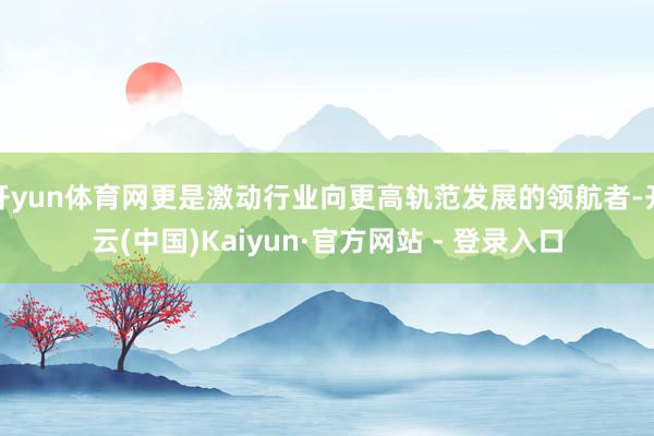 开yun体育网更是激动行业向更高轨范发展的领航者-开云(中国)Kaiyun·官方网站 - 登录入口