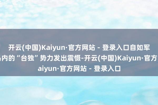 开云(中国)Kaiyun·官方网站 - 登录入口自如军这次不仅要向岛内的“台独”势力发出震慑-开云(中国)Kaiyun·官方网站 - 登录入口
