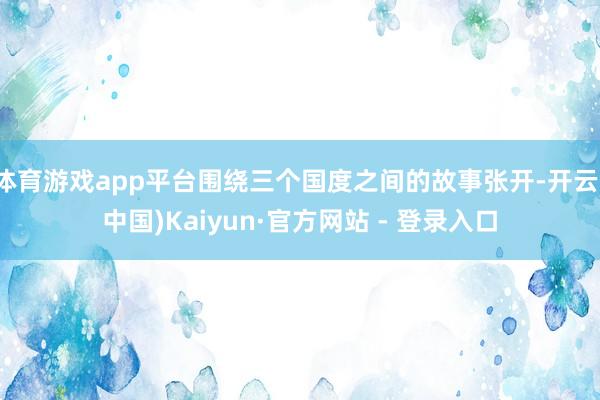 体育游戏app平台围绕三个国度之间的故事张开-开云(中国)Kaiyun·官方网站 - 登录入口