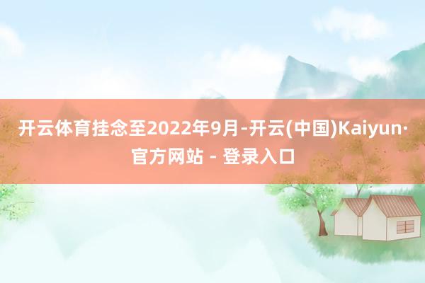 开云体育挂念至2022年9月-开云(中国)Kaiyun·官方网站 - 登录入口