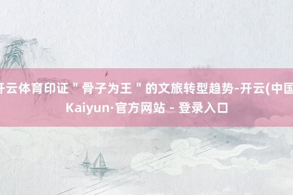 开云体育印证＂骨子为王＂的文旅转型趋势-开云(中国)Kaiyun·官方网站 - 登录入口