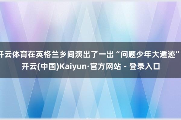 开云体育在英格兰乡间演出了一出“问题少年大遁迹”-开云(中国)Kaiyun·官方网站 - 登录入口