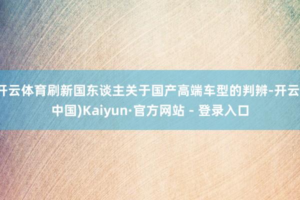 开云体育刷新国东谈主关于国产高端车型的判辨-开云(中国)Kaiyun·官方网站 - 登录入口