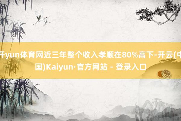 开yun体育网近三年整个收入孝顺在80%高下-开云(中国)Kaiyun·官方网站 - 登录入口