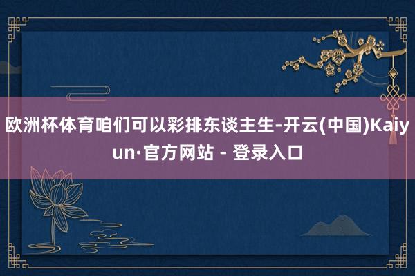 欧洲杯体育咱们可以彩排东谈主生-开云(中国)Kaiyun·官方网站 - 登录入口