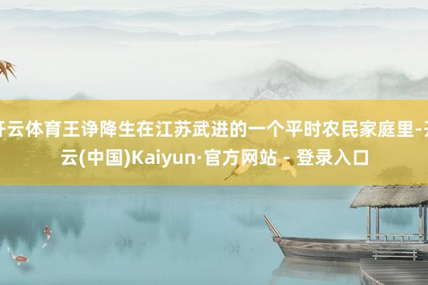 开云体育王诤降生在江苏武进的一个平时农民家庭里-开云(中国)Kaiyun·官方网站 - 登录入口