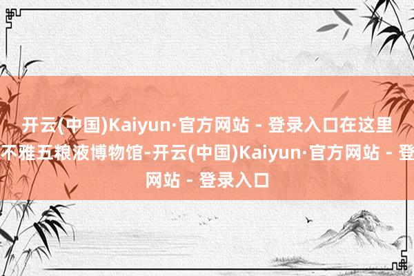 开云(中国)Kaiyun·官方网站 - 登录入口在这里不错参不雅五粮液博物馆-开云(中国)Kaiyun·官方网站 - 登录入口