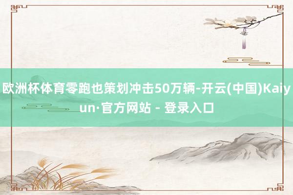 欧洲杯体育零跑也策划冲击50万辆-开云(中国)Kaiyun·官方网站 - 登录入口