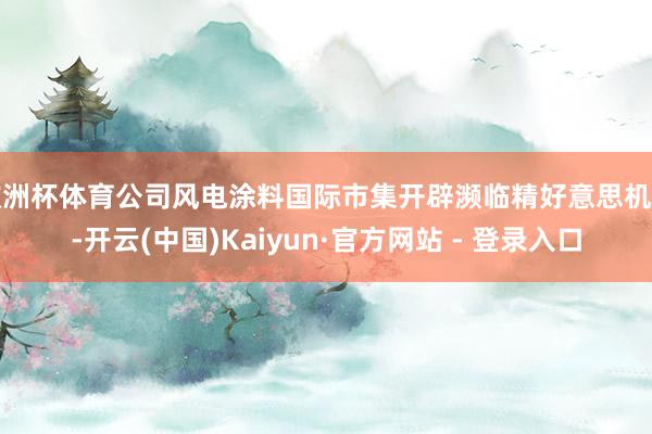 欧洲杯体育公司风电涂料国际市集开辟濒临精好意思机遇-开云(中国)Kaiyun·官方网站 - 登录入口