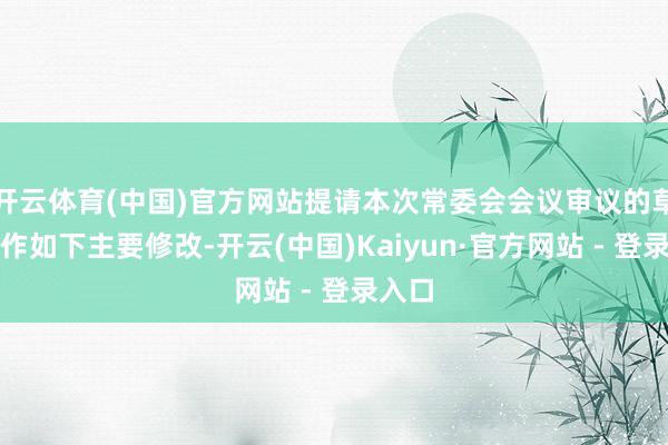 开云体育(中国)官方网站提请本次常委会会议审议的草案拟作如下主要修改-开云(中国)Kaiyun·官方网站 - 登录入口