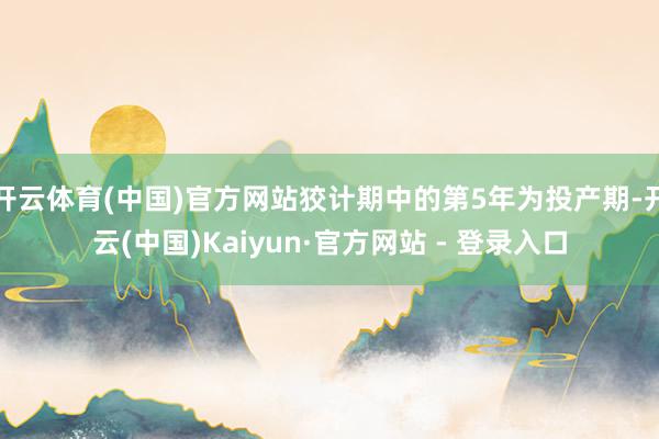 开云体育(中国)官方网站狡计期中的第5年为投产期-开云(中国)Kaiyun·官方网站 - 登录入口