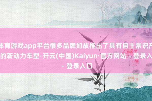 体育游戏app平台很多品牌如故推出了具有自主常识产权的新动力车型-开云(中国)Kaiyun·官方网站 - 登录入口