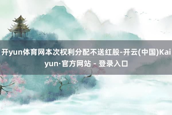 开yun体育网本次权利分配不送红股-开云(中国)Kaiyun·官方网站 - 登录入口